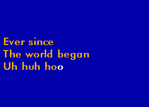 Ever since

The world began
Uh huh hoo