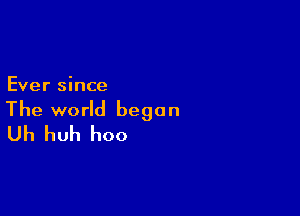 Ever since

The world began
Uh huh hoo