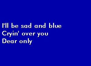 I'll be sad and blue

Cryin' over you
Dear only