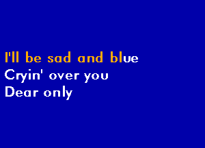 I'll be sad and blue

Cryin' over you
Dear only