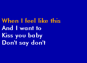 When I feel like this
And I want to

Kiss you be by
Don't say don't