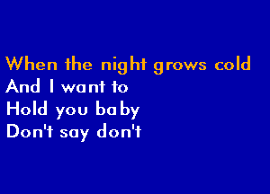 When the night grows cold
And I we ni to

Hold you be by
Don't say don't