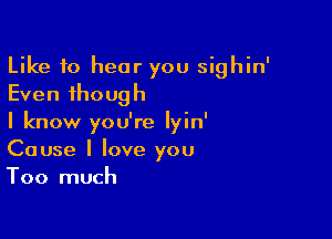 Like to hear you sighin'
Even though

I know you're Iyin'
Cause I love you
Too much