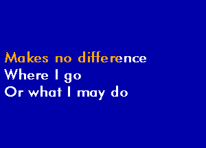 Ma kes no diHe rence

Where I 90
Or what I may do