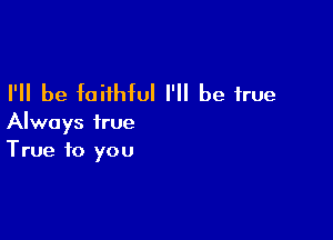 I'll be faithful I'll be true

Always true
True to you