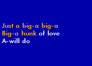 Just a big-a big-a

Big-o hunk of love
A-wi do