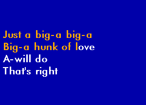 Just a big-o big-o
Big-o hunk of love

A-will do
That's rig hf