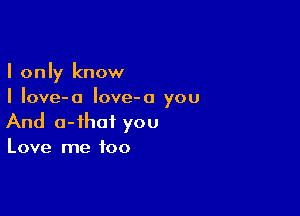 I only know
I Iove-a Iove-o you

And o-ihaf you

Love me too