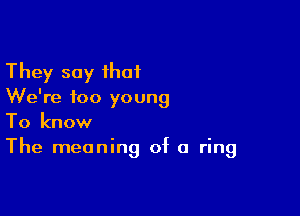 They say that
We're too young

To know
The meaning of a ring