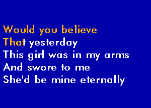 Would you believe
That yesterday

This girl was in my arms
And swore to me
She'd be mine eternally