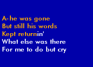 A- he was gone
But still his words

Kept reiurnin'
What else was there
For me to do buf cry