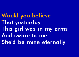 Would you believe
That yesterday

This girl was in my arms
And swore to me
She'd be mine eternally