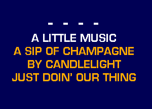 A LITTLE MUSIC
A SIP 0F CHAMPAGNE
BY CANDLELIGHT
JUST DOIN' OUR THING
