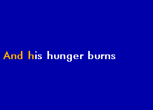 And his hunger burns