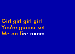 Girl girl girl girl

You're gonna set
Me on fire mmm