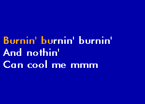 Burnin' burnin' burnin'

And noihin'

Can cool me mmm