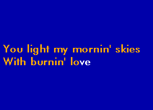You light my mornin' skies

With burnin' love