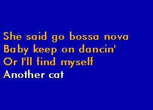 She said go bosso nova
Ba by keep on doncin'

Or I'll find myself
Another cat