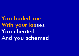 You fooled me

With your kisses

You cheated
And you schemed