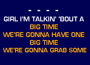 GIRL I'M TALKIN' 'BOUT A
BIG TIME
WERE GONNA HAVE ONE

BIG TIME
WE'RE GONNA GRAB SOME