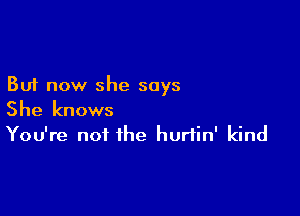 But now she says

She knows
You're not the hurlin' kind