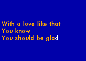 With a love like that

You know

You should be glad