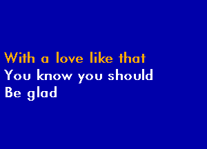 With a love like that

You know you should

Be glad