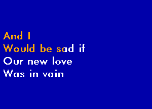 And I
Would be sad if

Our new love
Was in vain