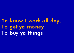 Ya know I work all day,

To get ya money

To buy ya things