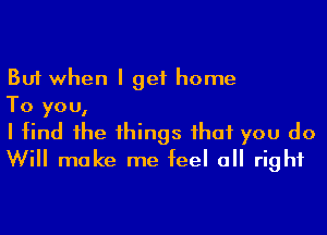 But when I get home

To you,

I find 1he 1hings ihaf you do
Will make me feel a right