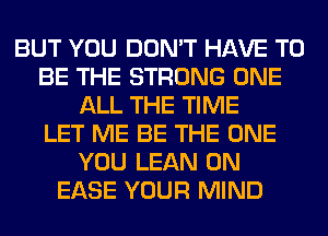 BUT YOU DON'T HAVE TO
BE THE STRONG ONE
ALL THE TIME
LET ME BE THE ONE
YOU LEAN 0N
EASE YOUR MIND