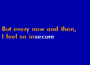 But every now and then,

I feel so insecure