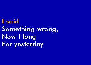 I said

Something wrong,

Now I long
For yesterday