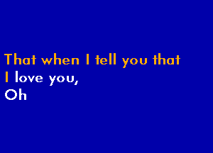 That when I tell you that

I love yo u,

Oh