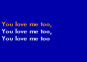 You love me too,

You love me too,
You love me too