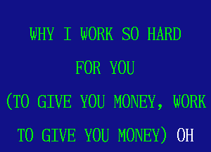 WHY I WORK SO HARD
FOR YOU
(TO GIVE YOU MONEY, WORK
TO GIVE YOU MONEY) 0H
