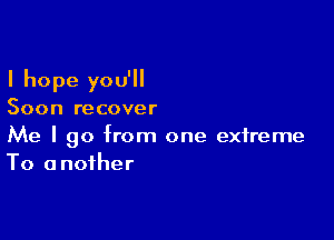 I hope you'll

Soon recover

Me I go from one extreme
To another