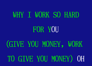 WHY I WORK so HARD
FOR YOU
(GIVE YOU MONEY, WORK
TO GIVE YOU MONEY) 0H