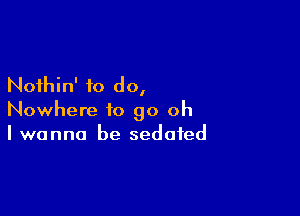 Nothin' to do,

Nowhere to go oh
I wanna be sedated