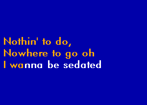 Nothin' to do,

Nowhere to go oh
I wanna be sedated