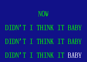NOW
DIDNIT I THINK IT BABY
DIDNIT I THINK IT BABY
DIDNIT I THINK IT BABY
