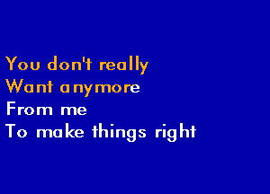 You don't really
Wanf anymore

From me
To make things right
