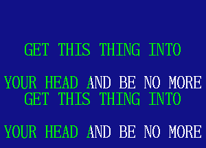 GET THIS THING INTO

YOUR HEAD AND BE NO MORE
GET THIS THING INTO

YOUR HEAD AND BE NO MORE