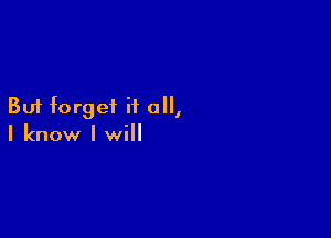 But forget it all,

I know I will