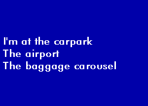 I'm at the corpark

The airport
The baggage carousel