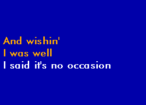 And wishin'

I was well
I said it's no occasion