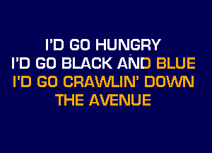 I'D GO HUN-GRY
I'D GO BLACK AND BLUE
I'D GO CRAWLIN' DOWN
THE AVENUE