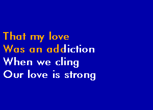 That my love
Was an addiction

When we cling
Our love is strong