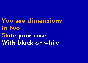 You see dimensions
In two

State your case

With black or white