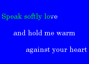 Speak softly love
and hold me warm

against your heart